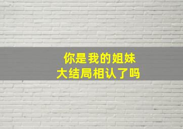 你是我的姐妹大结局相认了吗