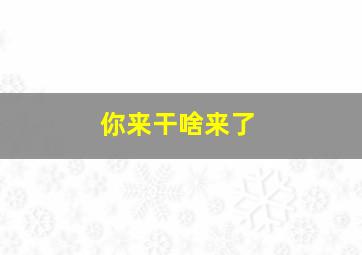 你来干啥来了