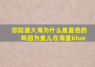 你知道大海为什么是蓝色的吗因为鱼儿在海里blue