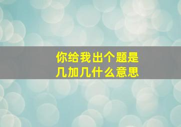 你给我出个题是几加几什么意思