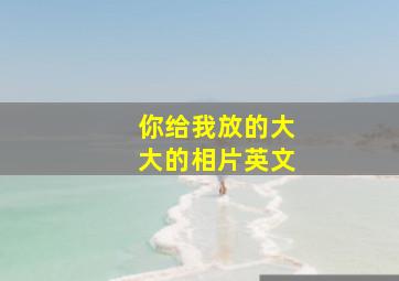 你给我放的大大的相片英文