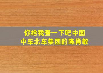 你给我查一下吧中国中车北车集团的陈肖敏