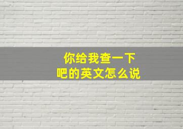 你给我查一下吧的英文怎么说