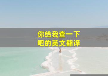 你给我查一下吧的英文翻译