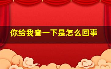 你给我查一下是怎么回事