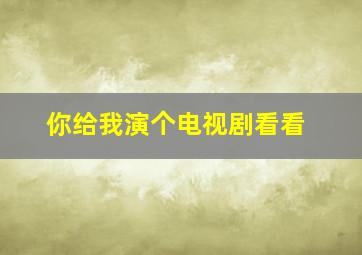 你给我演个电视剧看看