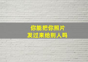 你能把你照片发过来给别人吗