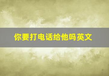 你要打电话给他吗英文