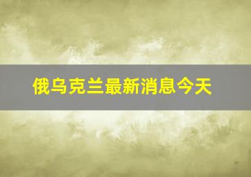 俄乌克兰最新消息今天