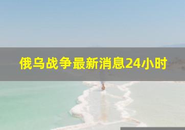 俄乌战争最新消息24小时