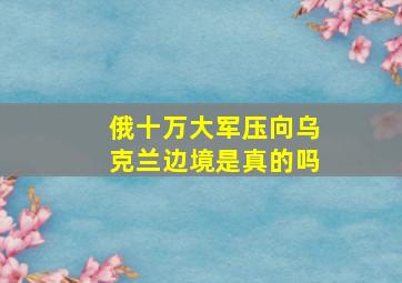 俄十万大军压向乌克兰边境是真的吗