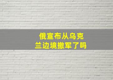 俄宣布从乌克兰边境撤军了吗