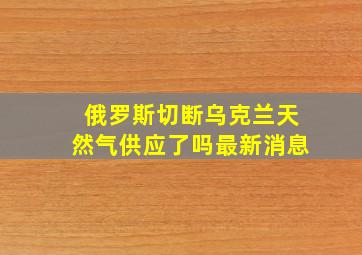 俄罗斯切断乌克兰天然气供应了吗最新消息