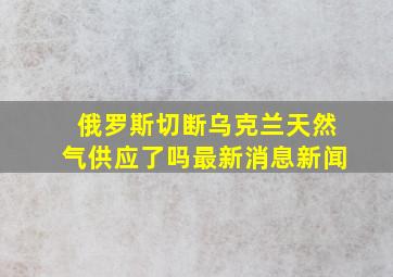 俄罗斯切断乌克兰天然气供应了吗最新消息新闻