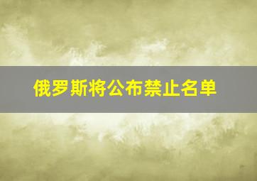 俄罗斯将公布禁止名单