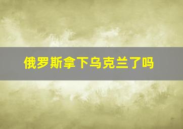 俄罗斯拿下乌克兰了吗