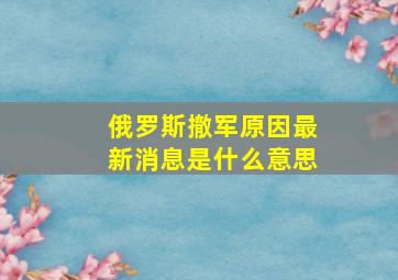 俄罗斯撤军原因最新消息是什么意思