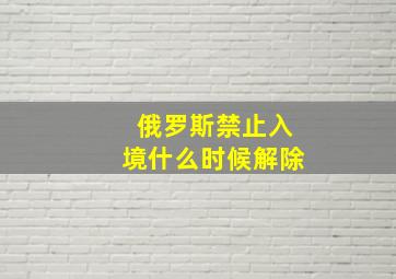 俄罗斯禁止入境什么时候解除