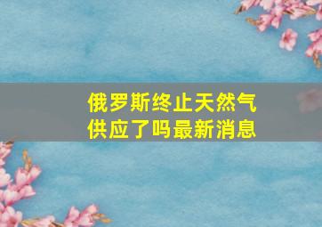 俄罗斯终止天然气供应了吗最新消息