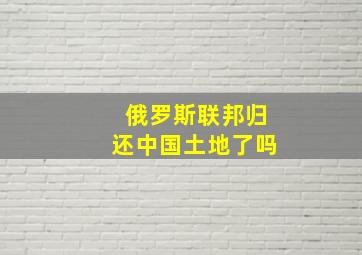 俄罗斯联邦归还中国土地了吗