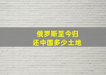 俄罗斯至今归还中国多少土地