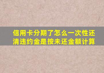 信用卡分期了怎么一次性还清违约金是按未还金额计算