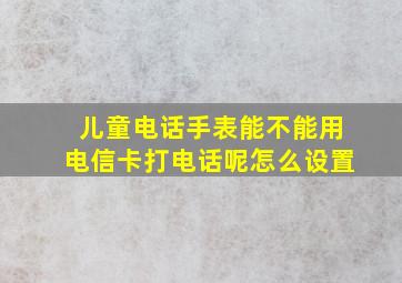 儿童电话手表能不能用电信卡打电话呢怎么设置