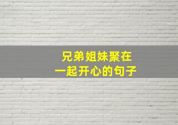 兄弟姐妹聚在一起开心的句子