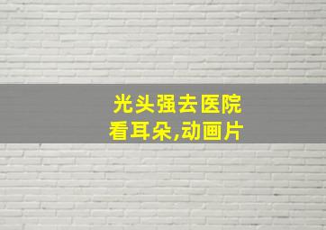 光头强去医院看耳朵,动画片