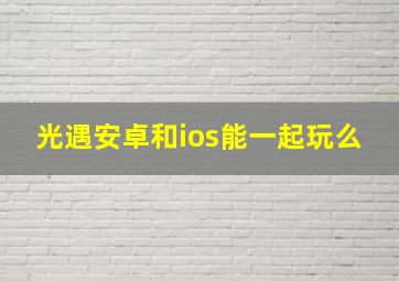 光遇安卓和ios能一起玩么