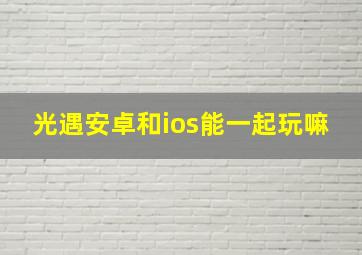 光遇安卓和ios能一起玩嘛