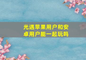 光遇苹果用户和安卓用户能一起玩吗