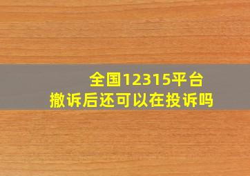 全国12315平台撤诉后还可以在投诉吗