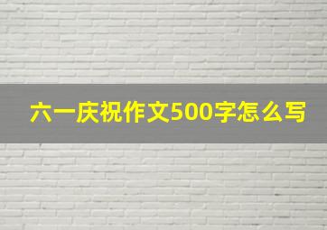 六一庆祝作文500字怎么写