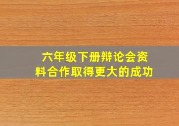 六年级下册辩论会资料合作取得更大的成功