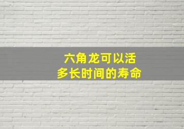 六角龙可以活多长时间的寿命