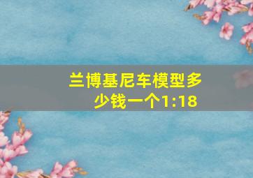 兰博基尼车模型多少钱一个1:18