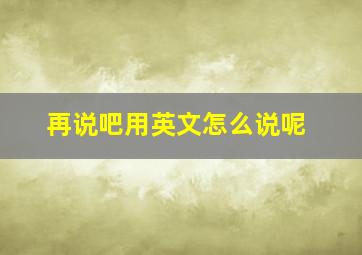 再说吧用英文怎么说呢