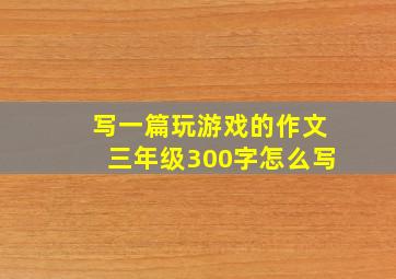 写一篇玩游戏的作文三年级300字怎么写