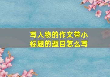 写人物的作文带小标题的题目怎么写