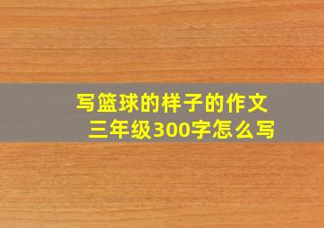 写篮球的样子的作文三年级300字怎么写