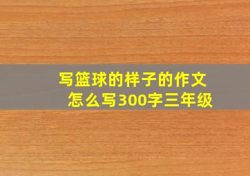 写篮球的样子的作文怎么写300字三年级