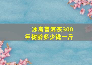 冰岛普洱茶300年树龄多少钱一斤