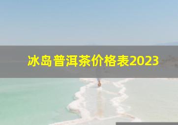 冰岛普洱茶价格表2023