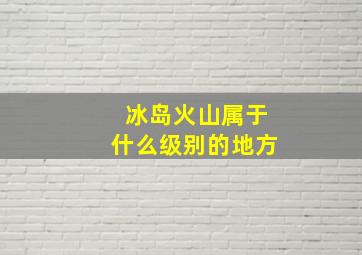 冰岛火山属于什么级别的地方