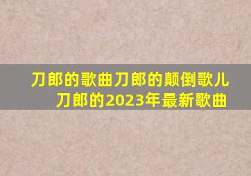 刀郎的歌曲刀郎的颠倒歌儿刀郎的2023年最新歌曲