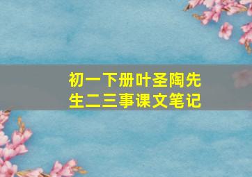 初一下册叶圣陶先生二三事课文笔记