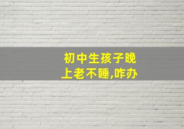 初中生孩子晚上老不睡,咋办