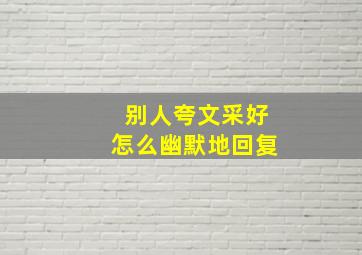 别人夸文采好怎么幽默地回复