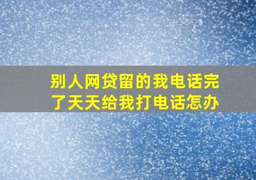 别人网贷留的我电话完了天天给我打电话怎办